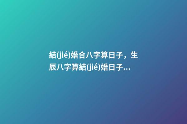 結(jié)婚合八字算日子，生辰八字算結(jié)婚日子 合八字婚姻定結(jié)婚日期，請(qǐng)高手合八字，給個(gè)最佳結(jié)婚日期-第1張-觀點(diǎn)-玄機(jī)派
